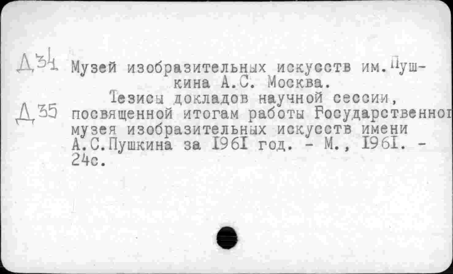 ﻿A's'i
Д55
Музей изобразительных искусств им.Пушкина А.С. Москва.
1езисы докладов научной сессии, посвященной итогам работы Государственно! музея изобразительных искусств имени А.С.Пушкина за 1961 год. - М., 1961. -24с.